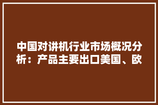 中国对讲机行业市场概况分析：产品主要出口美国、欧盟、韩国等地