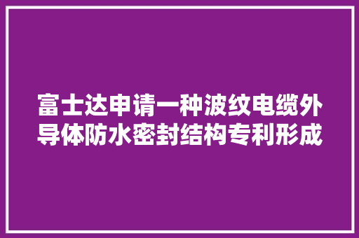 富士达申请一种波纹电缆外导体防水密封结构专利形成密封结构达到防水效果