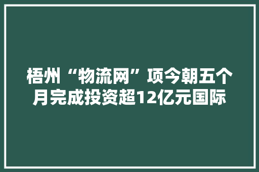 梧州“物流网”项今朝五个月完成投资超12亿元国际家居博览中央已与10家企业签订入驻协议