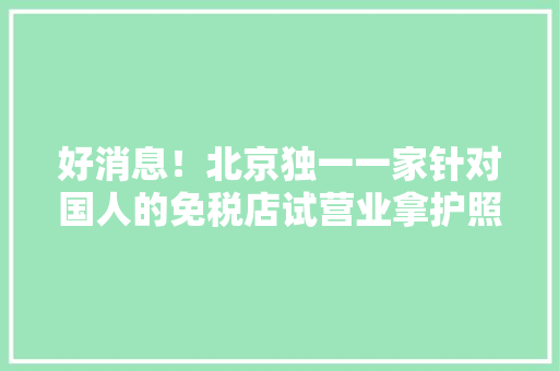 好消息！北京独一一家针对国人的免税店试营业拿护照就可以“买买买”
