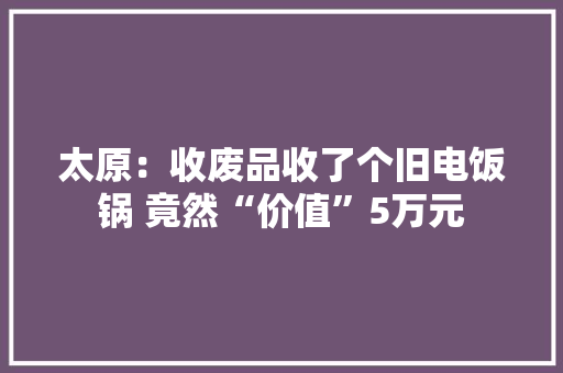 太原：收废品收了个旧电饭锅 竟然“价值”5万元 太原：收废品收了个旧电饭锅 竟然“价值”5万元 人工智能