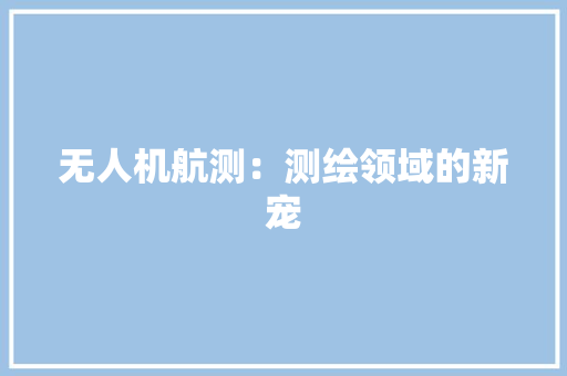 无人机航测：测绘领域的新宠,无人机驾驶证怎么考取。