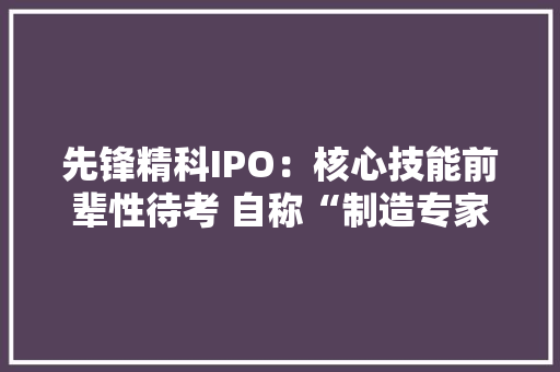 先锋精科IPO：核心技能前辈性待考 自称“制造专家”可约八成营收涉及外协加工
