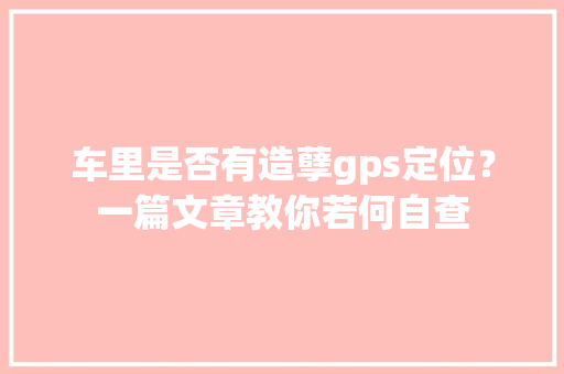 车里是否有造孽gps定位？一篇文章教你若何自查
