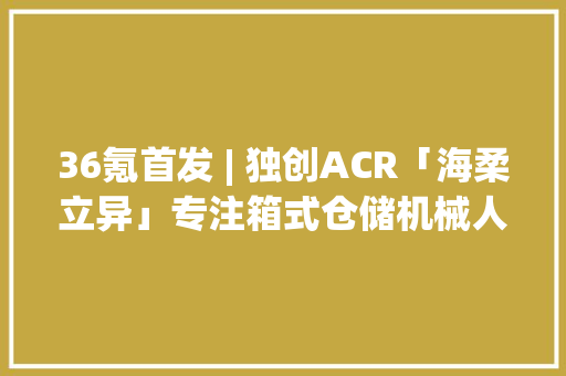36氪首发 | 独创ACR「海柔立异」专注箱式仓储机械人获亿元B+轮融资 36氪首发 | 独创ACR「海柔立异」专注箱式仓储机械人获亿元B+轮融资 智能家居