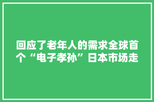 回应了老年人的需求全球首个“电子孝孙”日本市场走红！ 回应了老年人的需求全球首个“电子孝孙”日本市场走红！ 智能科技