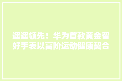 遥遥领先！华为首款黄金智好手表以高阶运动健康契合高端用户需求,康健星辰。