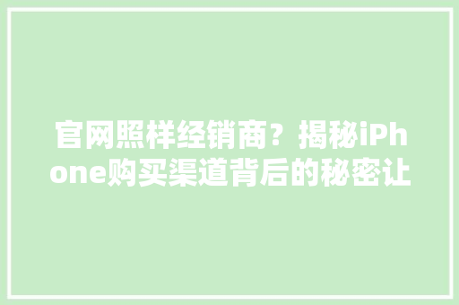 官网照样经销商？揭秘iPhone购买渠道背后的秘密让你不再踩坑