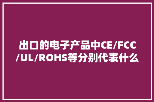 出口的电子产品中CE/FCC/UL/ROHS等分别代表什么？
