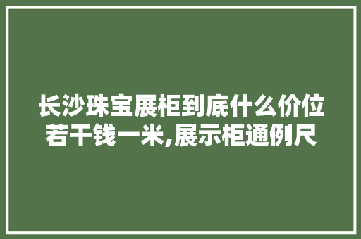 长沙珠宝展柜到底什么价位若干钱一米,展示柜通例尺寸一般是若干?