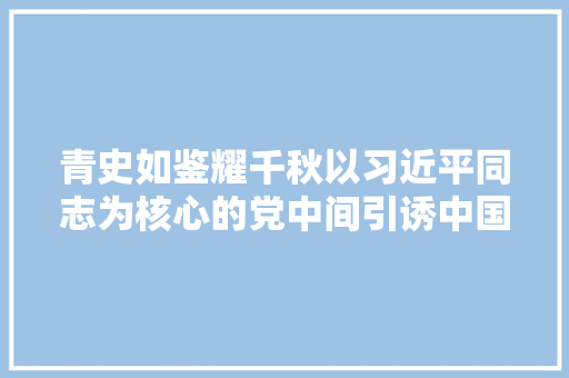 青史如鉴耀千秋以习近平同志为核心的党中间引诱中国共产党历史展览馆培植纪实 青史如鉴耀千秋以习近平同志为核心的党中间引诱中国共产党历史展览馆培植纪实 智能科技