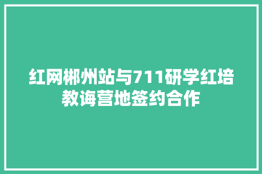 红网郴州站与711研学红培教诲营地签约合作