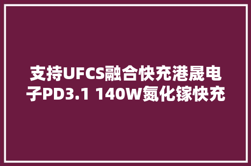 支持UFCS融合快充港晟电子PD3.1 140W氮化镓快充筹划解析