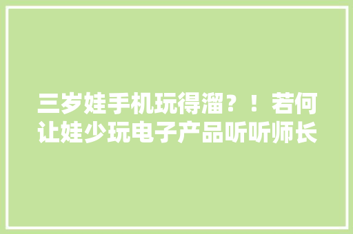 三岁娃手机玩得溜？！若何让娃少玩电子产品听听师长教师怎么说