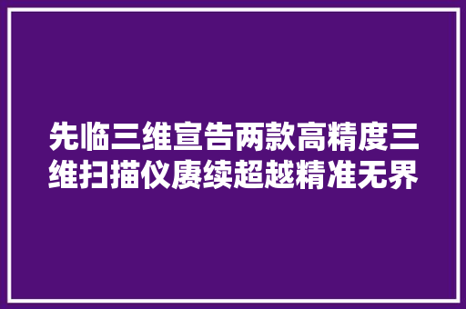 先临三维宣告两款高精度三维扫描仪赓续超越精准无界！
