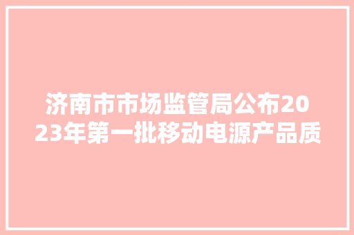 济南市市场监管局公布2023年第一批移动电源产品质量市级监督抽查结果 互联通信 济南市市场监管局公布2023年第一批移动电源产品质量市级监督抽查结果 济南市市场监管局公布2023年第一批移动电源产品质量市级监督抽查结果 互联通信