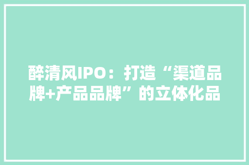 醉清风IPO：打造“渠道品牌+产品品牌”的立体化品牌体系