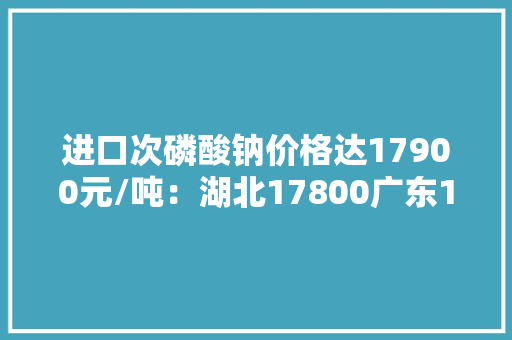 进口次磷酸钠价格达17900元/吨：湖北17800广东18000