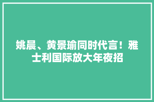姚晨、黄景瑜同时代言！雅士利国际放大年夜招 姚晨、黄景瑜同时代言！雅士利国际放大年夜招 智能科技