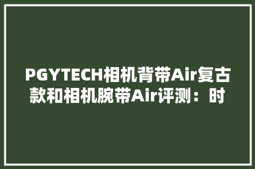 PGYTECH相机背带Air复古款和相机腕带Air评测：时尚舒适原创快挂扣 PGYTECH相机背带Air复古款和相机腕带Air评测：时尚舒适原创快挂扣 智能科技