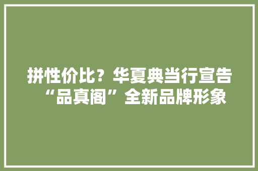 拼性价比？华夏典当行宣告“品真阁”全新品牌形象