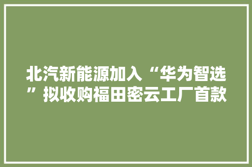 北汽新能源加入“华为智选”拟收购福田密云工厂首款车定位高端智能纯电轿车