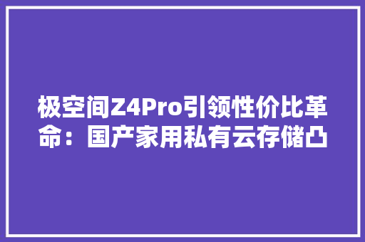 极空间Z4Pro引领性价比革命：国产家用私有云存储凸起重围