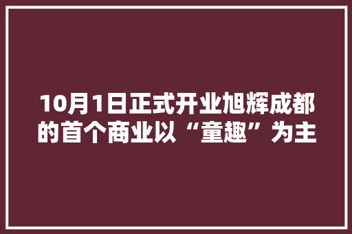 10月1日正式开业旭辉成都的首个商业以“童趣”为主题