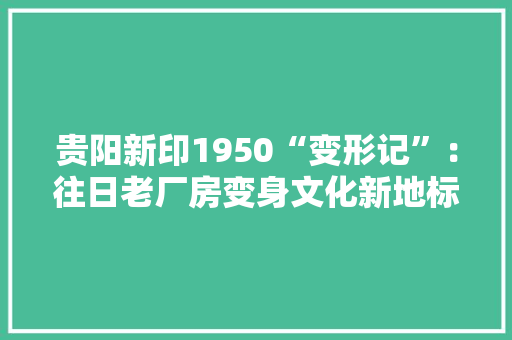 贵阳新印1950“变形记”：往日老厂房变身文化新地标