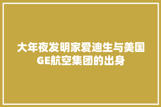 大年夜发明家爱迪生与美国GE航空集团的出身