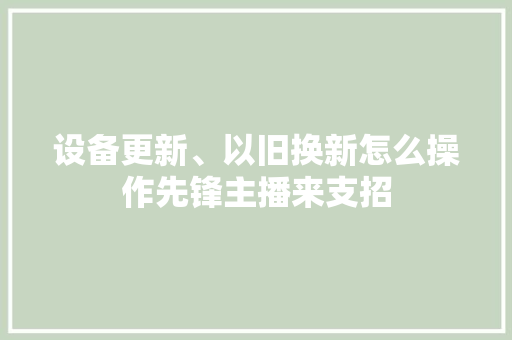设备更新、以旧换新怎么操作先锋主播来支招