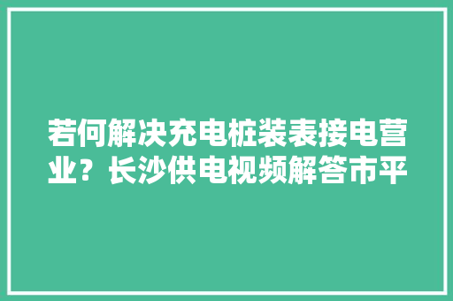 若何解决充电桩装表接电营业？长沙供电视频解答市平易近疑问