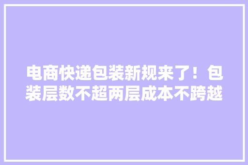 电商快递包装新规来了！包装层数不超两层成本不跨越10%