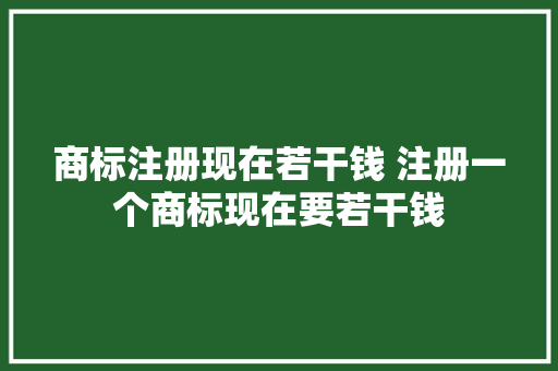 商标注册现在若干钱 注册一个商标现在要若干钱