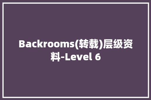 Backrooms(转载)层级资料-Level 6