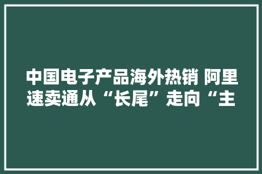 中国电子产品海外热销 阿里速卖通从“长尾”走向“主流” 中国电子产品海外热销 阿里速卖通从“长尾”走向“主流” 人工智能