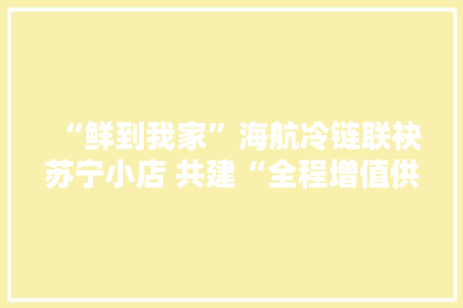 “鲜到我家”海航冷链联袂苏宁小店 共建“全程增值供应链”