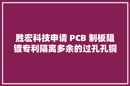 胜宏科技申请 PCB 制板阻镀专利隔离多余的过孔孔铜