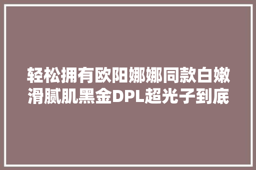 轻松拥有欧阳娜娜同款白嫩滑腻肌黑金DPL超光子到底多神奇？ 轻松拥有欧阳娜娜同款白嫩滑腻肌黑金DPL超光子到底多神奇？ 人工智能