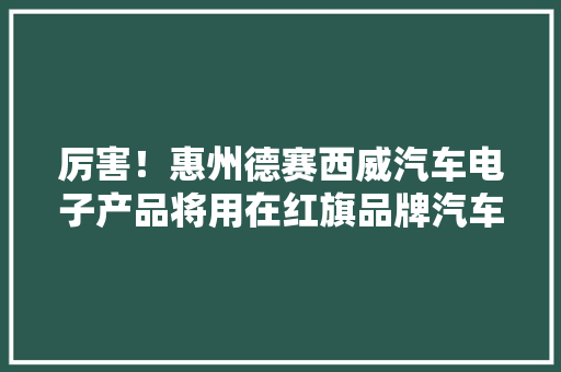 厉害！惠州德赛西威汽车电子产品将用在红旗品牌汽车上