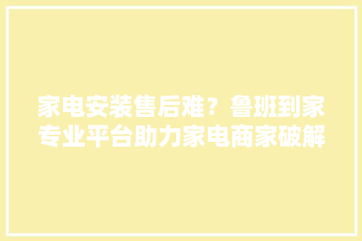 家电安装售后难？鲁班到家专业平台助力家电商家破解安装售后难题
