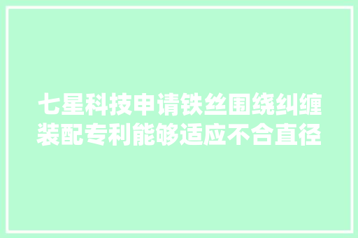 七星科技申请铁丝围绕纠缠装配专利能够适应不合直径的铁丝提高分娩效率同时避免铁丝变形或浪费