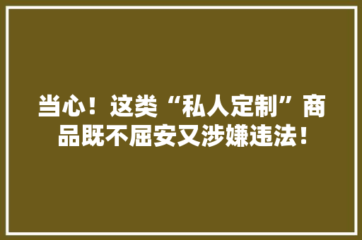 当心！这类“私人定制”商品既不屈安又涉嫌违法！