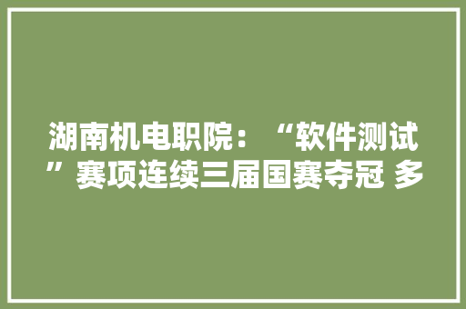 湖南机电职院：“软件测试”赛项连续三届国赛夺冠 多支军队积极备战