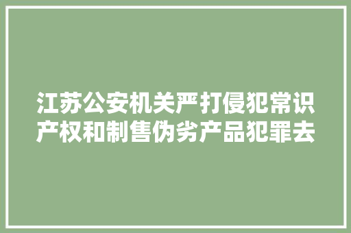 江苏公安机关严打侵犯常识产权和制售伪劣产品犯罪去年全省共侦破侵权假装刑事案件2000余起
