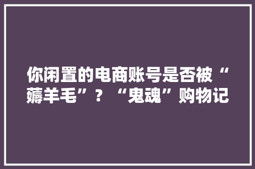 你闲置的电商账号是否被“薅羊毛”？“鬼魂”购物记录需关注！