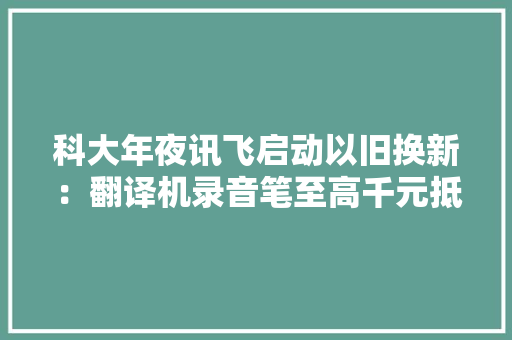 科大年夜讯飞启动以旧换新：翻译机录音笔至高千元抵扣,讯飞火星大模型。