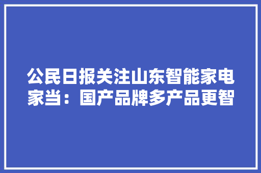 公民日报关注山东智能家电家当：国产品牌多产品更智能