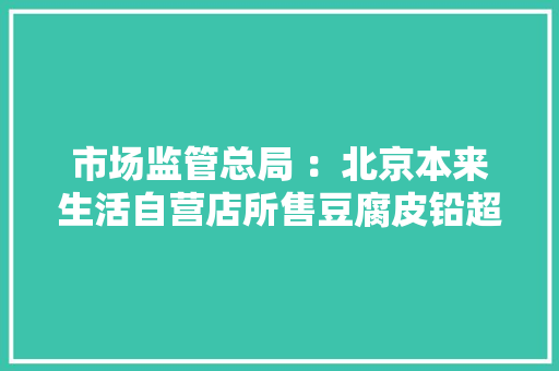 市场监管总局 ：北京本来生活自营店所售豆腐皮铅超标 天猫淘宝多批次食物不合格