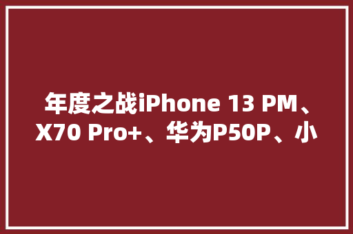 年度之战iPhone 13 PM、X70 Pro+、华为P50P、小米11U摄影横评